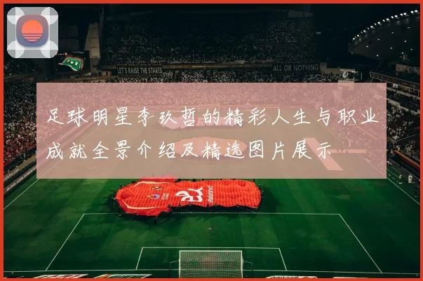 足球明星李玖哲的精彩人生与职业成就全景介绍及精选图片展示
