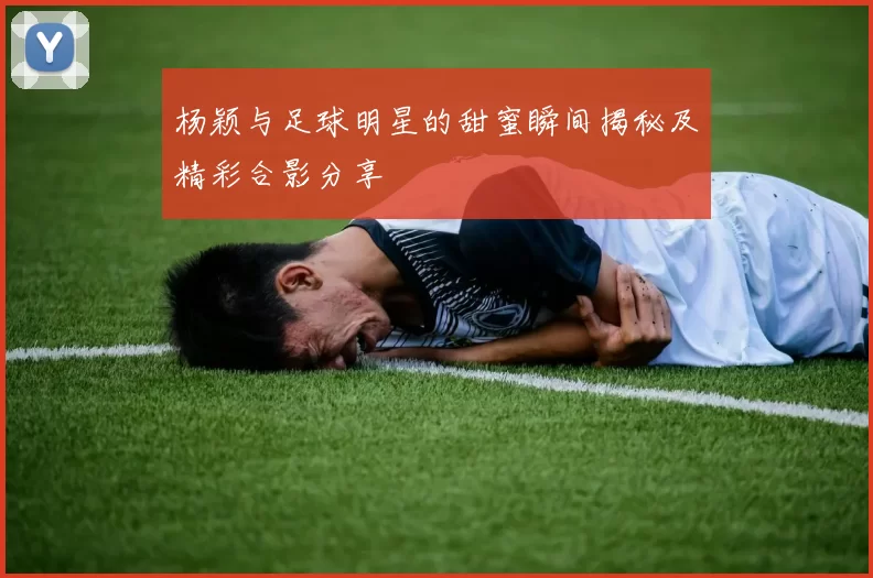 杨颖与足球明星的甜蜜瞬间揭秘及精彩合影分享