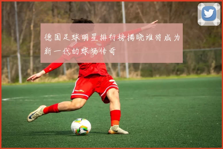 德国足球明星排行榜揭晓谁将成为新一代的球场传奇