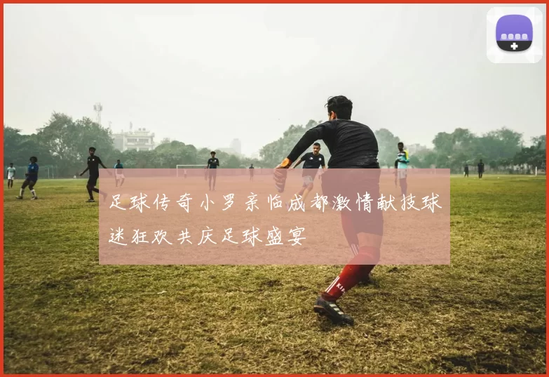 足球传奇小罗亲临成都激情献技球迷狂欢共庆足球盛宴