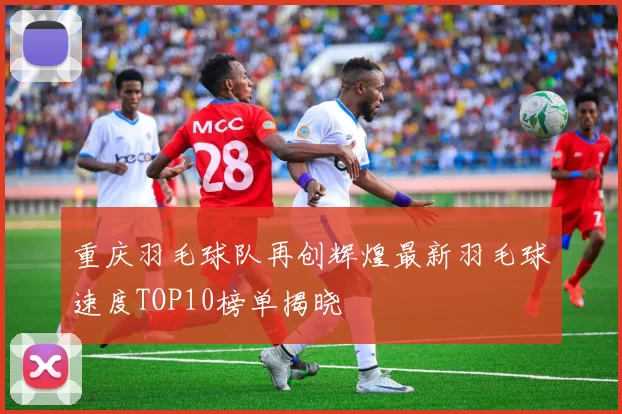 重庆羽毛球队再创辉煌最新羽毛球速度TOP10榜单揭晓