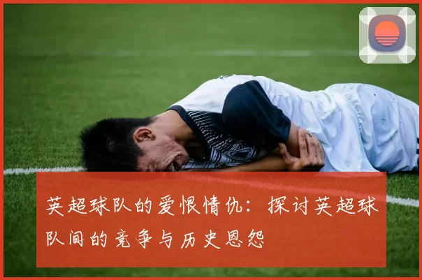 英超球队的爱恨情仇：探讨英超球队间的竞争与历史恩怨