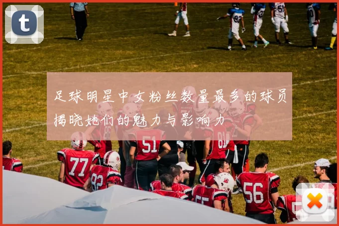 足球明星中女粉丝数量最多的球员揭晓她们的魅力与影响力