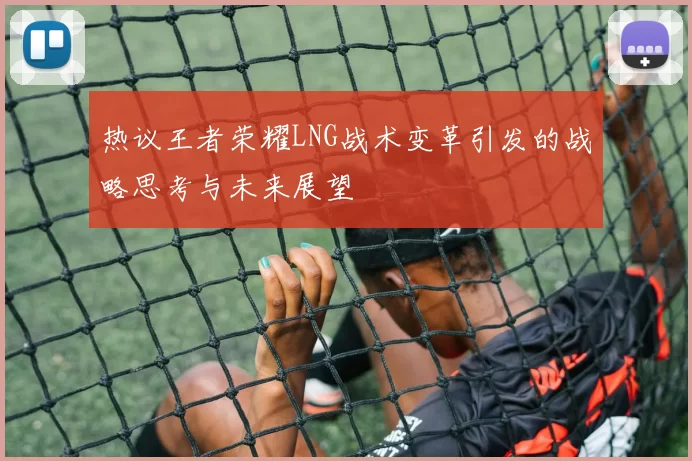热议王者荣耀LNG战术变革引发的战略思考与未来展望
