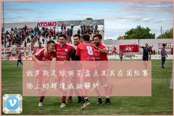 俄罗斯足球明星盘点及其在国际赛场上的辉煌成就解析