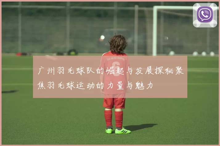 广州羽毛球队的崛起与发展探秘聚焦羽毛球运动的力量与魅力