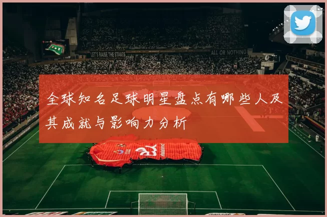 全球知名足球明星盘点有哪些人及其成就与影响力分析