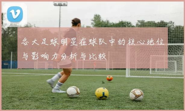 各大足球明星在球队中的核心地位与影响力分析与比较