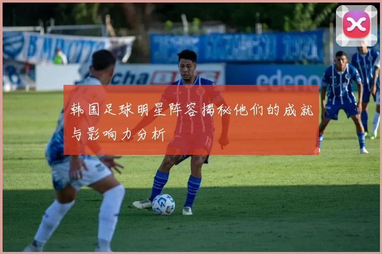 韩国足球明星阵容揭秘他们的成就与影响力分析