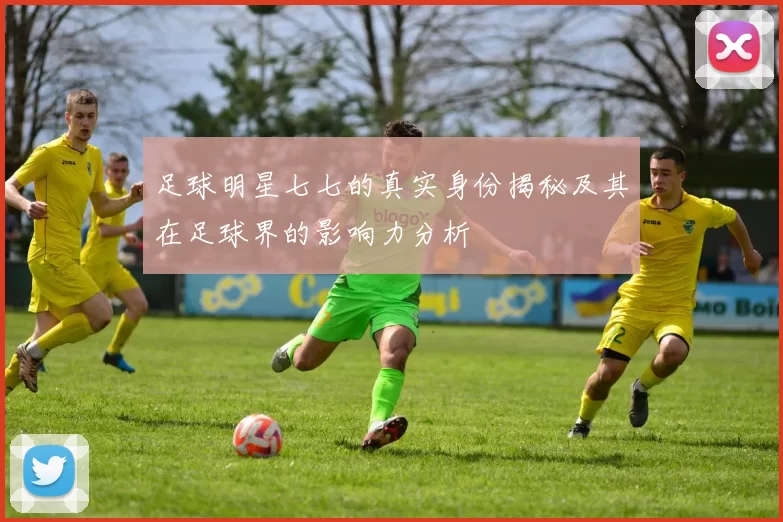 足球明星七七的真实身份揭秘及其在足球界的影响力分析