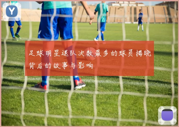足球明星退队次数最多的球员揭晓背后的故事与影响