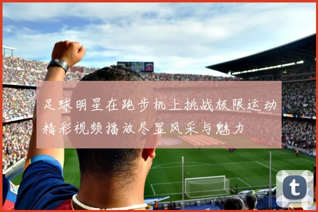 足球明星在跑步机上挑战极限运动精彩视频播放尽显风采与魅力