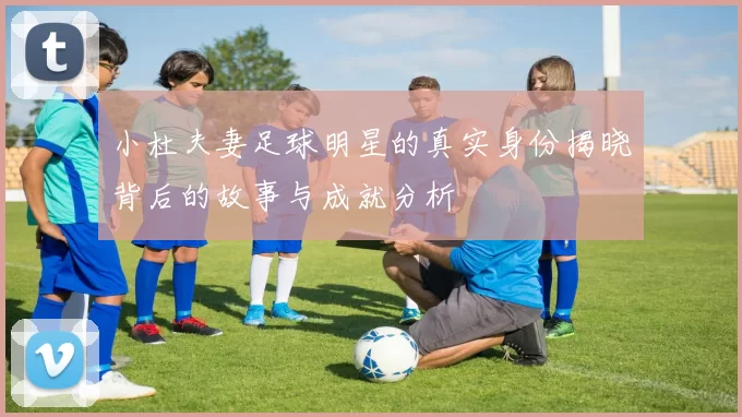 小杜夫妻足球明星的真实身份揭晓背后的故事与成就分析