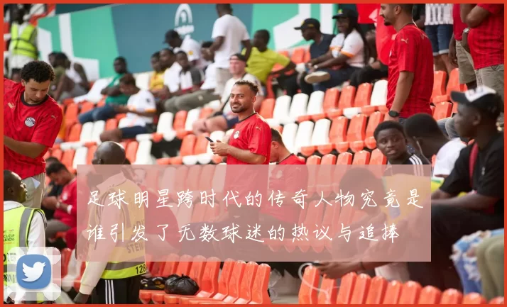 足球明星跨时代的传奇人物究竟是谁引发了无数球迷的热议与追捧