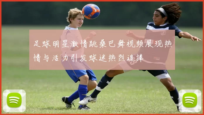 足球明星激情跳桑巴舞视频展现热情与活力引发球迷热烈追捧