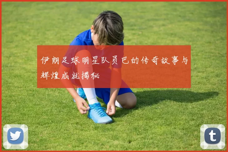伊朗足球明星队员巴的传奇故事与辉煌成就揭秘
