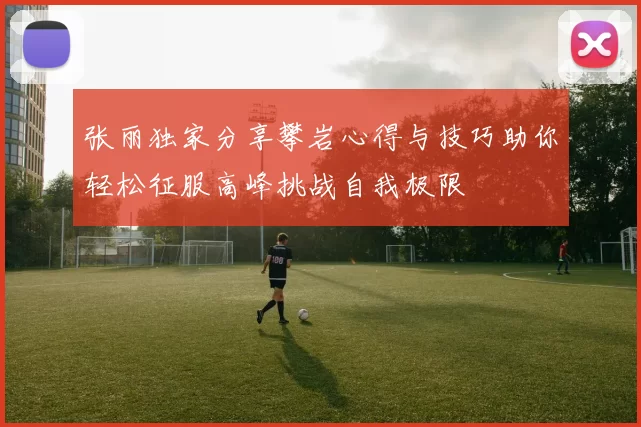 张丽独家分享攀岩心得与技巧助你轻松征服高峰挑战自我极限