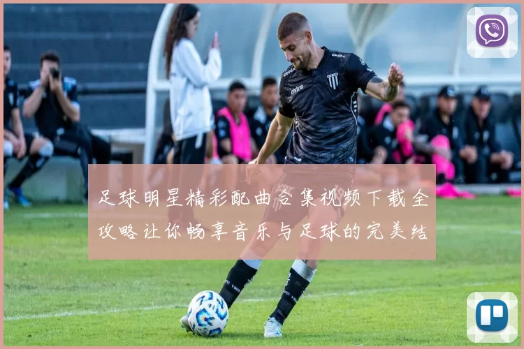 足球明星精彩配曲合集视频下载全攻略让你畅享音乐与足球的完美结合