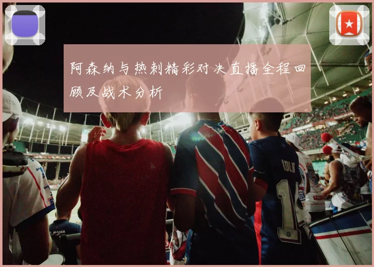 阿森纳与热刺精彩对决直播全程回顾及战术分析