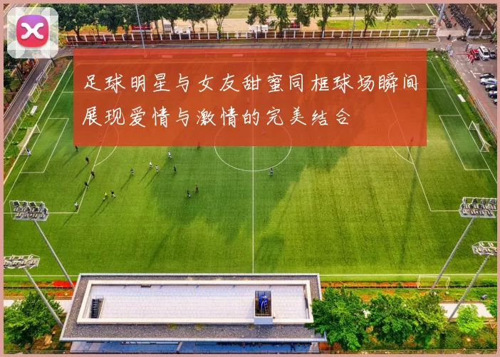 足球明星与女友甜蜜同框球场瞬间展现爱情与激情的完美结合