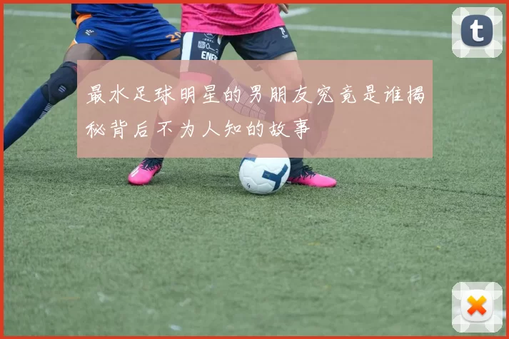 最水足球明星的男朋友究竟是谁揭秘背后不为人知的故事