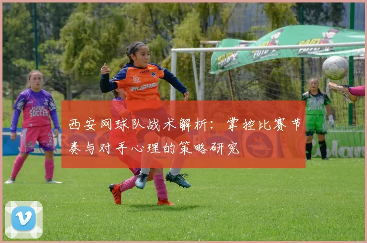 西安网球队战术解析：掌控比赛节奏与对手心理的策略研究