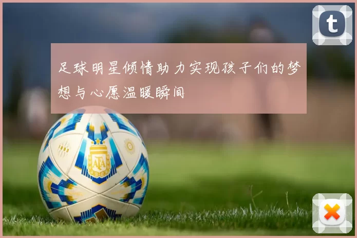 足球明星倾情助力实现孩子们的梦想与心愿温暖瞬间