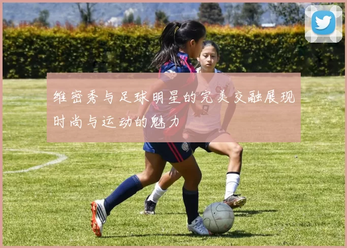 维密秀与足球明星的完美交融展现时尚与运动的魅力