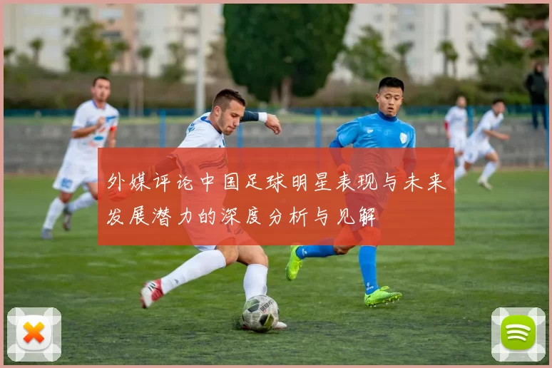 外媒评论中国足球明星表现与未来发展潜力的深度分析与见解