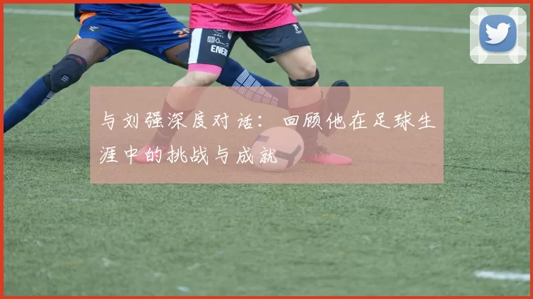 与刘强深度对话：回顾他在足球生涯中的挑战与成就