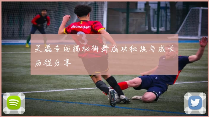 吴磊专访揭秘街舞成功秘诀与成长历程分享