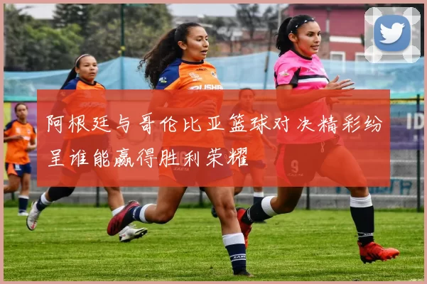 阿根廷与哥伦比亚篮球对决精彩纷呈谁能赢得胜利荣耀