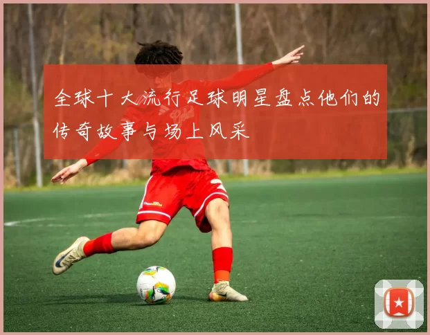 全球十大流行足球明星盘点他们的传奇故事与场上风采