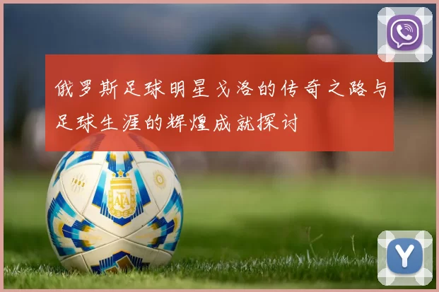 俄罗斯足球明星戈洛的传奇之路与足球生涯的辉煌成就探讨