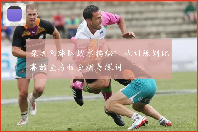 深圳网球队战术揭秘：从训练到比赛的全方位分析与探讨
