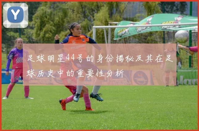 足球明星44号的身份揭秘及其在足球历史中的重要性分析