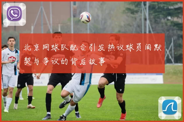北京网球队配合引发热议球员间默契与争议的背后故事