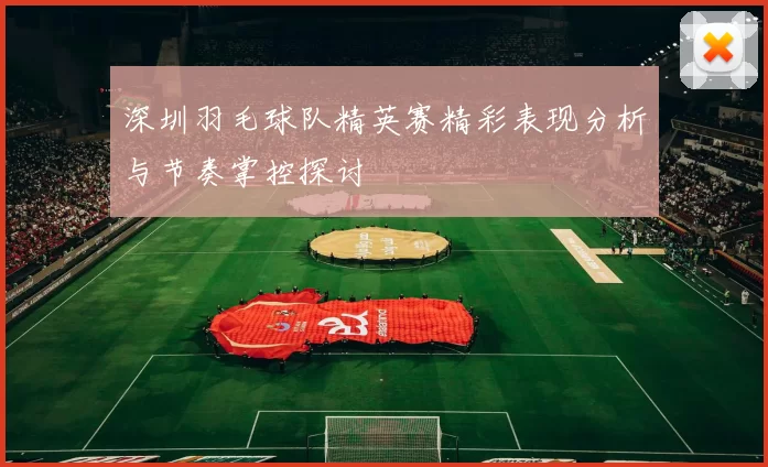 深圳羽毛球队精英赛精彩表现分析与节奏掌控探讨