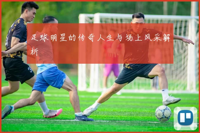 足球明星的传奇人生与场上风采解析