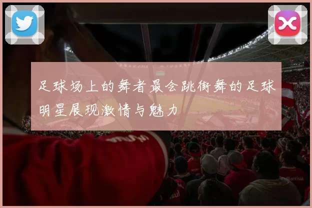 足球场上的舞者最会跳街舞的足球明星展现激情与魅力