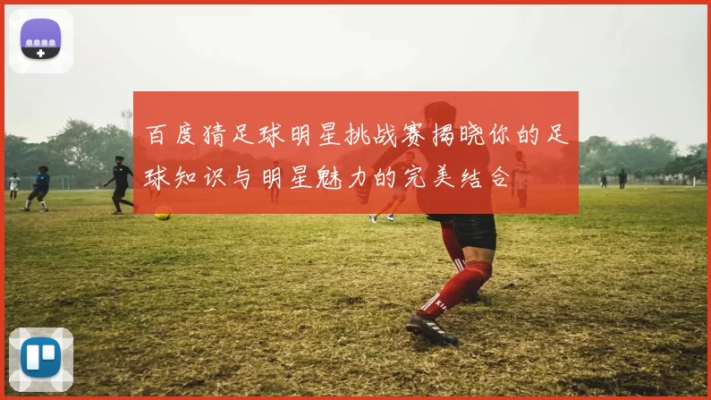 百度猜足球明星挑战赛揭晓你的足球知识与明星魅力的完美结合