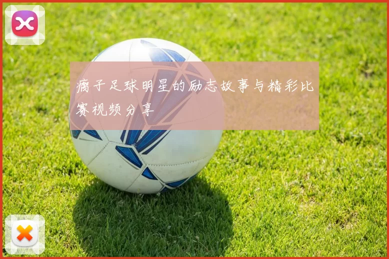 瘸子足球明星的励志故事与精彩比赛视频分享