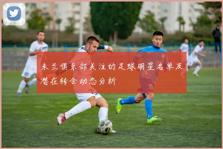 米兰俱乐部关注的足球明星名单及潜在转会动态分析