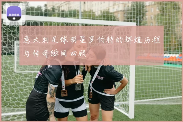 意大利足球明星罗伯特的辉煌历程与传奇瞬间回顾