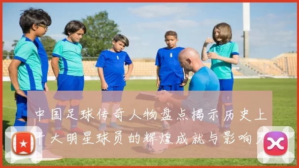 中国足球传奇人物盘点揭示历史上十大明星球员的辉煌成就与影响力