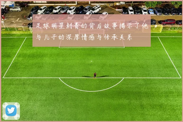 足球明星刺青的背后故事揭示了他与儿子的深厚情感与传承关系