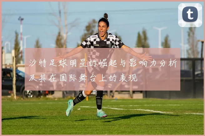 沙特足球明星的崛起与影响力分析及其在国际舞台上的表现
