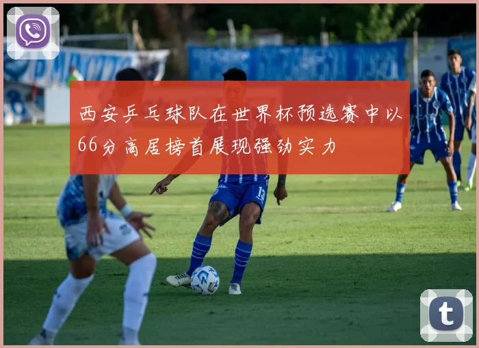 西安乒乓球队在世界杯预选赛中以66分高居榜首展现强劲实力