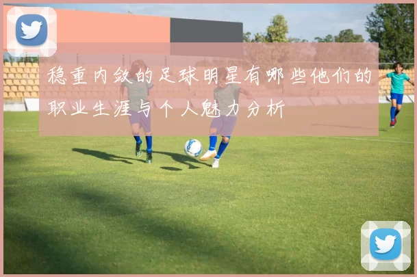 稳重内敛的足球明星有哪些他们的职业生涯与个人魅力分析