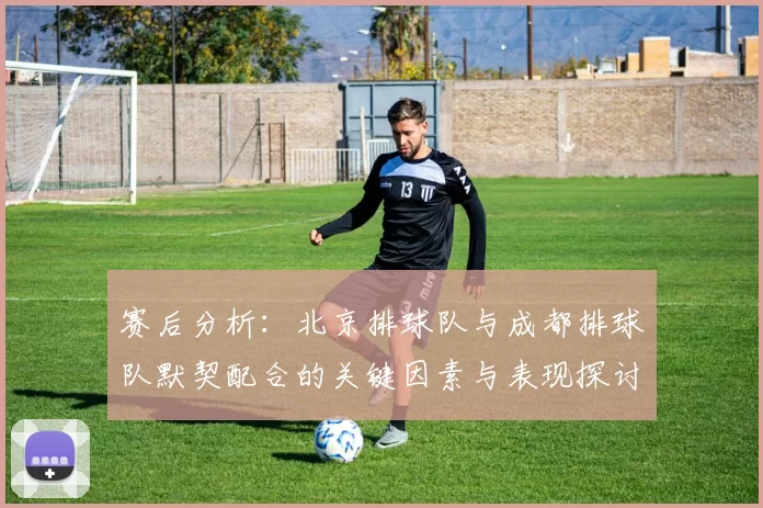 赛后分析：北京排球队与成都排球队默契配合的关键因素与表现探讨
